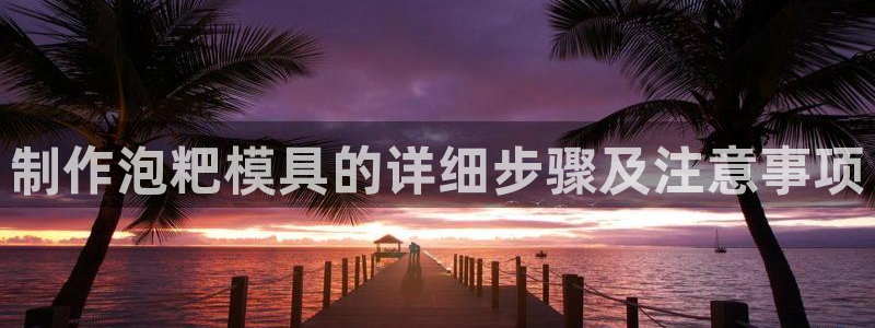 太阳集团在线：制作泡粑模具的详细步骤及注意事项