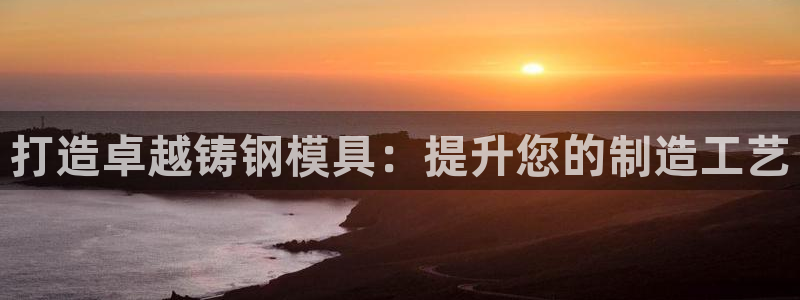 太阳集团游戏城旧版1382：打造卓越铸钢模具：提升您的制造工艺