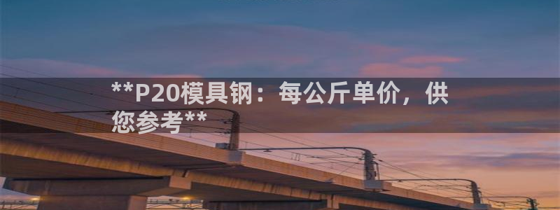 太阳集团洗米华菲律宾：**P20模具钢：每公斤单价，供
您参考**