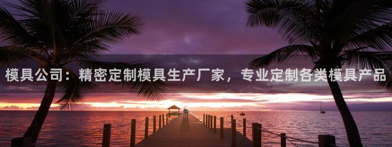 古天乐和太阳集团什么关系知乎：模具公司：精密定制模具生产厂家，专业定制各类模具产品