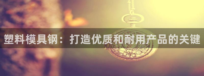 太阳诚集团有限公司是国企吗还是央企：塑料模具钢：打造优质和耐用产品的关键