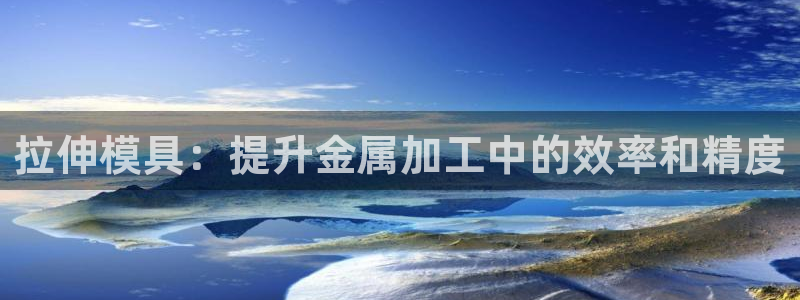 太阳app安卓版：拉伸模具：提升金属加工中的效率和精度