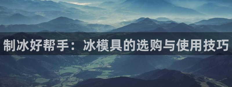 太阳成集团网站6888：制冰好帮手：冰模具的选购与使用技巧