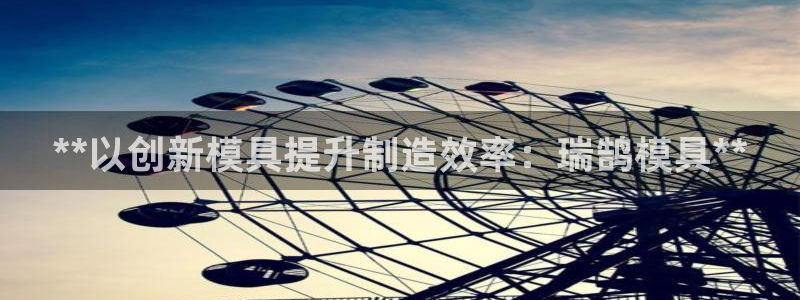 太阳集团的法人代表：**以创新模具提升制造效率：瑞鹄模具**